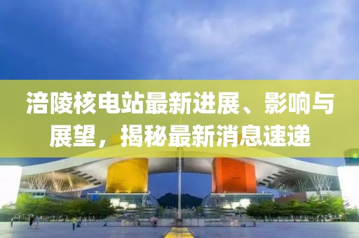 涪陵核電站最新進(jìn)展、影響與展望,揭秘最新消息速遞