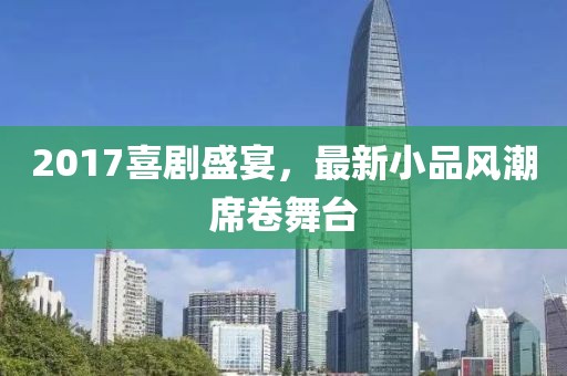 2017喜劇盛宴,最新小品風潮席卷舞臺