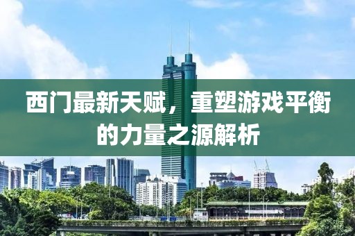 西門最新天賦,重塑游戲平衡的力量之源解析
