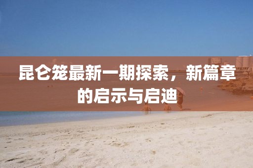 昆侖籠最新一期探索,新篇章的啟示與啟迪