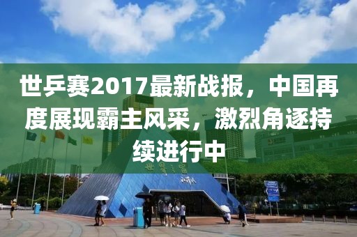 世乒賽2017最新戰(zhàn)報(bào),中國再度展現(xiàn)霸主風(fēng)采,激烈角逐持續(xù)進(jìn)行中