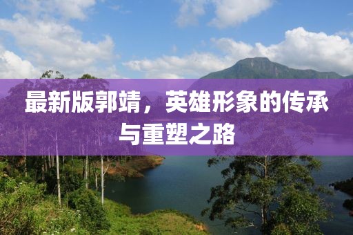 最新版郭靖,英雄形象的傳承與重塑之路