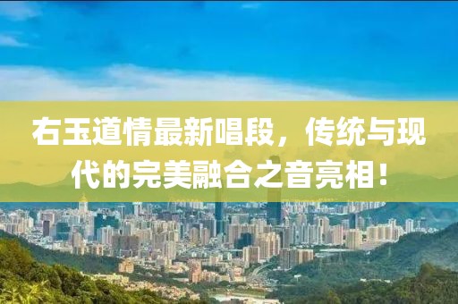 右玉道情最新唱段,傳統(tǒng)與現(xiàn)代的完美融合之音亮相!