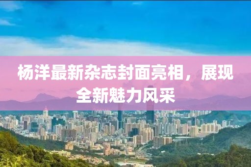 楊洋最新雜志封面亮相，展現全新魅力風采