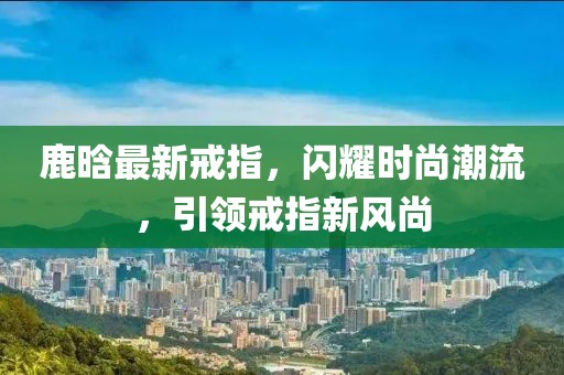 鹿晗最新戒指,閃耀時尚潮流,引領(lǐng)戒指新風(fēng)尚