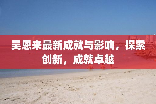 吳恩來最新成就與影響,探索創新,成就卓越