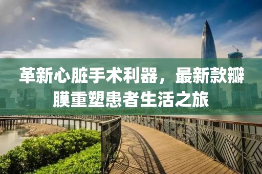 革新心臟手術利器,最新款瓣膜重塑患者生活之旅