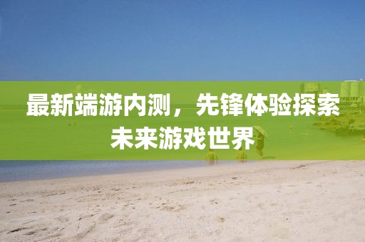 最新端游內測,先鋒體驗探索未來游戲世界