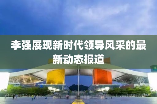 李強展現新時代領導風采的最新動態報道
