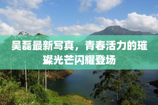 吳磊最新寫真,青春活力的璀璨光芒閃耀登場