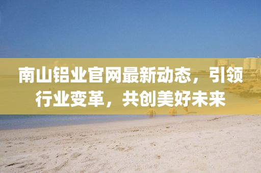 南山鋁業官網最新動態,引領行業變革,共創美好未來