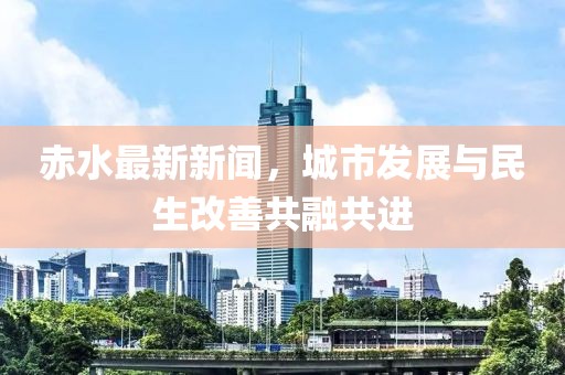 赤水最新新聞,城市發展與民生改善共融共進