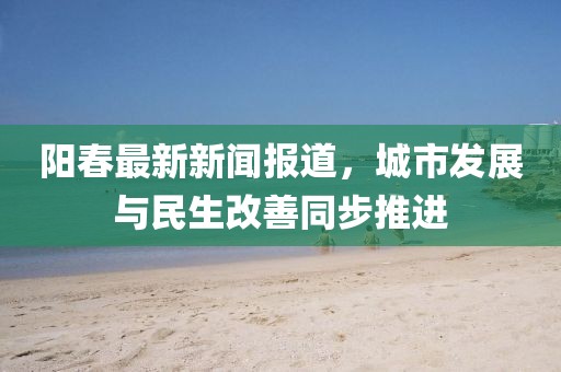 陽春最新新聞報道,城市發展與民生改善同步推進