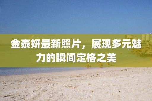 金泰妍最新照片,展現(xiàn)多元魅力的瞬間定格之美