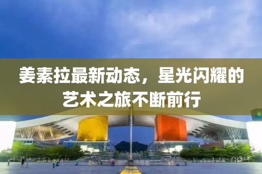 姜素拉最新動態,星光閃耀的藝術之旅不斷前行