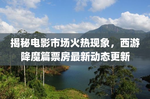 揭秘電影市場火熱現(xiàn)象,西游降魔篇票房最新動態(tài)更新