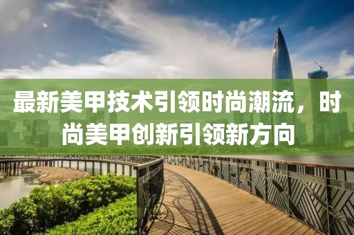 最新美甲技術引領時尚潮流,時尚美甲創新引領新方向