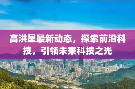 高洪星最新動態，探索前沿科技，引領未來科技之光