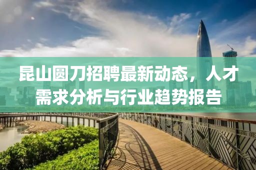 昆山圓刀招聘最新動態,人才需求分析與行業趨勢報告