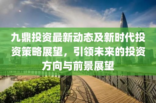 九鼎投資最新動態及新時代投資策略展望,引領未來的投資方向與前景展望