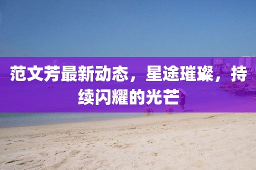 范文芳最新動態(tài),星途璀璨,持續(xù)閃耀的光芒