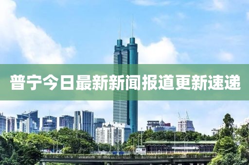 普寧今日最新新聞報道更新速遞