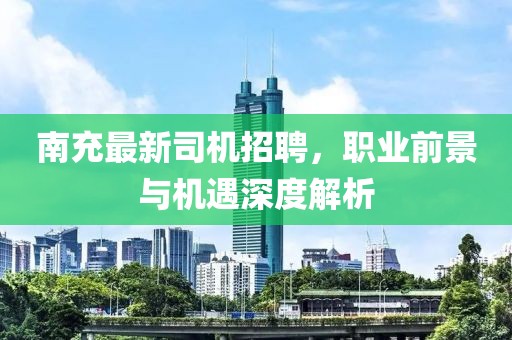 南充最新司機招聘,職業前景與機遇深度解析