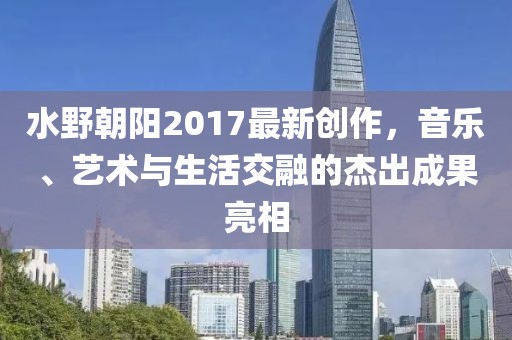 水野朝陽2017最新創作,音樂、藝術與生活交融的杰出成果亮相
