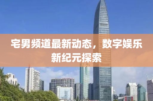 宅男頻道最新動態,數字娛樂新紀元探索