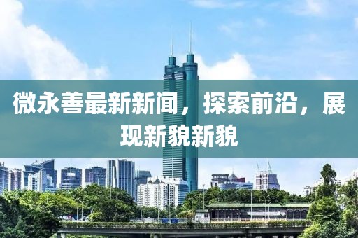 微永善最新新聞,探索前沿,展現(xiàn)新貌新貌