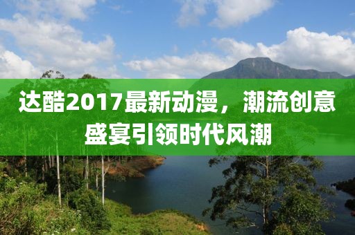 達酷2017最新動漫,潮流創意盛宴引領時代風潮