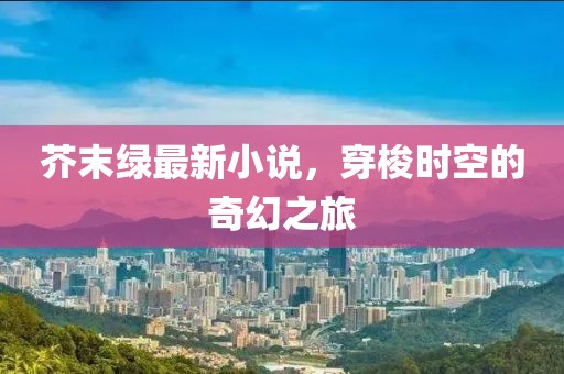 芥末綠最新小說,穿梭時空的奇幻之旅