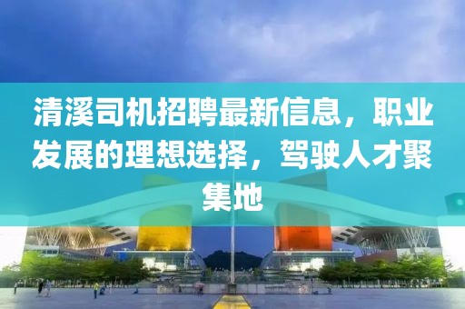 清溪司機招聘最新信息，職業發展的理想選擇，駕駛人才聚集地