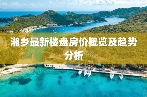 湘鄉(xiāng)最新樓盤房價概覽及趨勢分析