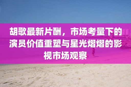 胡歌最新片酬，市場(chǎng)考量下的演員價(jià)值重塑與星光熠熠的影視市場(chǎng)觀察