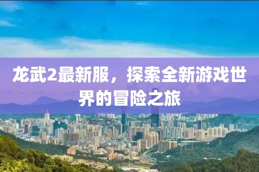 龍武2最新服，探索全新游戲世界的冒險(xiǎn)之旅