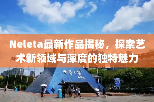 Neleta最新作品揭秘,探索藝術(shù)新領(lǐng)域與深度的獨特魅力