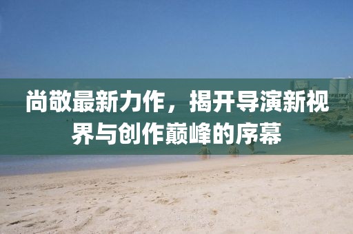 尚敬最新力作,揭開導演新視界與創作巔峰的序幕