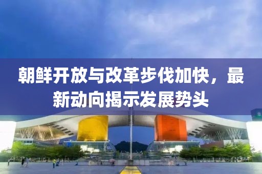 朝鮮開放與改革步伐加快,最新動向揭示發(fā)展勢頭