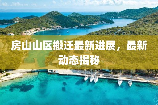 房山山區搬遷最新進展,最新動態揭秘