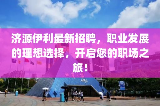 濟源伊利最新招聘，職業發展的理想選擇，開啟您的職場之旅！
