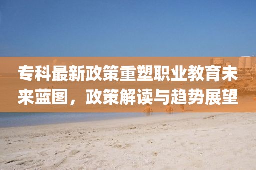專科最新政策重塑職業教育未來藍圖,政策解讀與趨勢展望