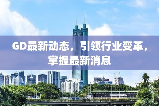 GD最新動態,引領行業變革,掌握最新消息