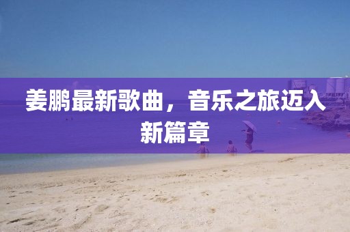 姜鵬最新歌曲,音樂之旅邁入新篇章