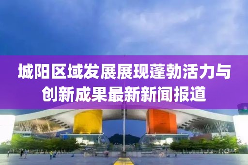城陽區域發展展現蓬勃活力與創新成果最新新聞報道