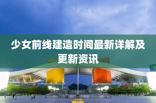 少女前線建造時間最新詳解及更新資訊