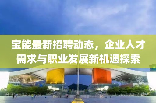 寶能最新招聘動態,企業人才需求與職業發展新機遇探索