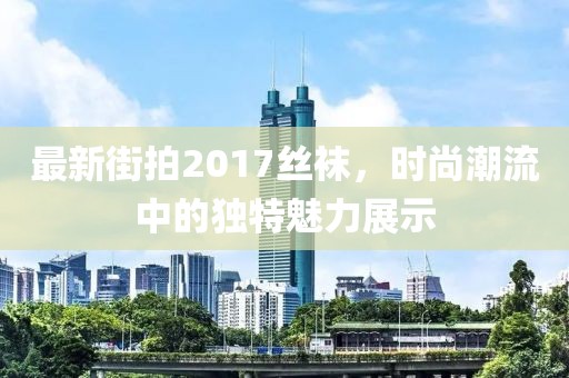 最新街拍2017絲襪，時尚潮流中的獨特魅力展示