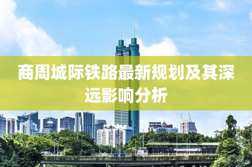 商周城際鐵路最新規劃及其深遠影響分析
