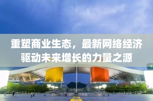 重塑商業生態,最新網絡經濟驅動未來增長的力量之源